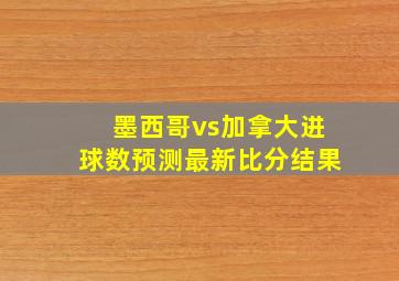 墨西哥vs加拿大进球数预测最新比分结果