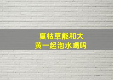 夏枯草能和大黄一起泡水喝吗