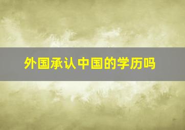 外国承认中国的学历吗