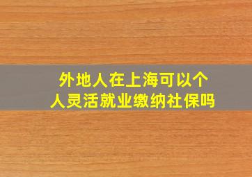 外地人在上海可以个人灵活就业缴纳社保吗