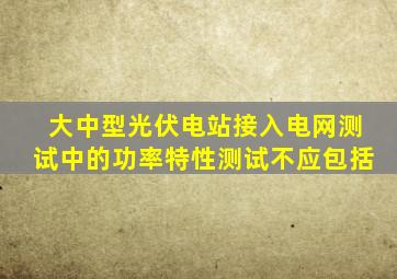 大中型光伏电站接入电网测试中的功率特性测试不应包括