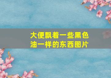 大便飘着一些黑色油一样的东西图片