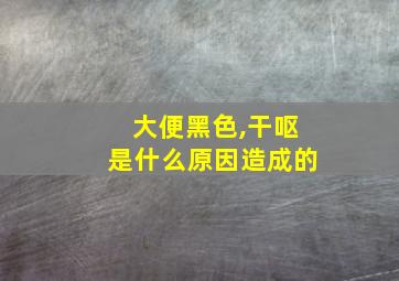 大便黑色,干呕是什么原因造成的