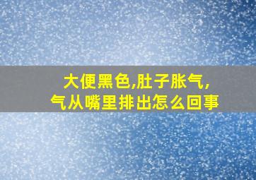 大便黑色,肚子胀气,气从嘴里排出怎么回事