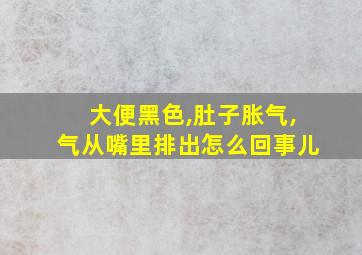 大便黑色,肚子胀气,气从嘴里排出怎么回事儿