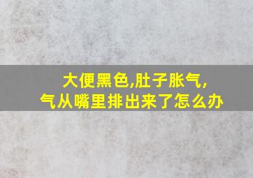 大便黑色,肚子胀气,气从嘴里排出来了怎么办