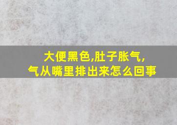 大便黑色,肚子胀气,气从嘴里排出来怎么回事