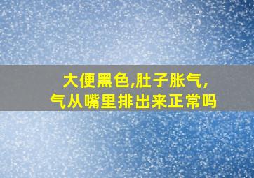 大便黑色,肚子胀气,气从嘴里排出来正常吗