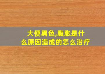 大便黑色,腹胀是什么原因造成的怎么治疗