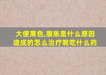 大便黑色,腹胀是什么原因造成的怎么治疗呢吃什么药