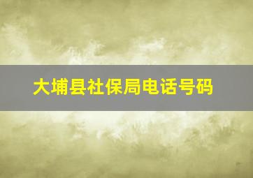 大埔县社保局电话号码