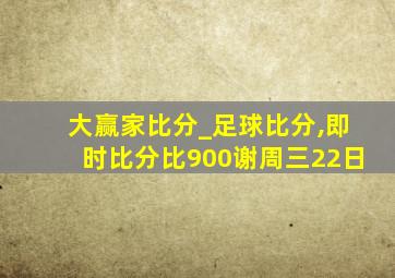 大赢家比分_足球比分,即时比分比900谢周三22日