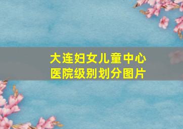 大连妇女儿童中心医院级别划分图片