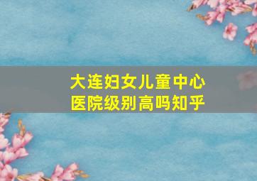 大连妇女儿童中心医院级别高吗知乎