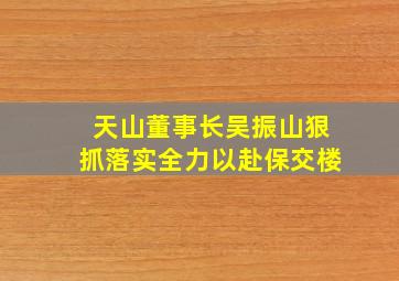 天山董事长吴振山狠抓落实全力以赴保交楼