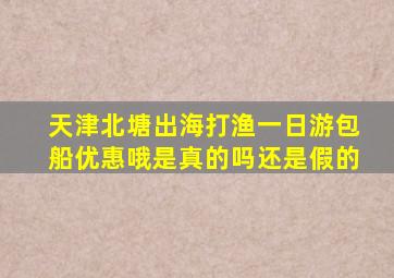 天津北塘出海打渔一日游包船优惠哦是真的吗还是假的