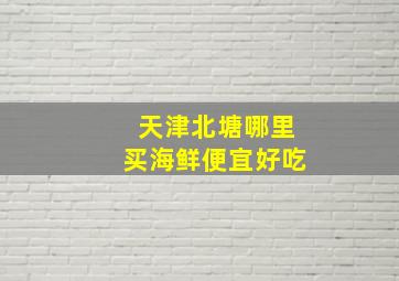 天津北塘哪里买海鲜便宜好吃