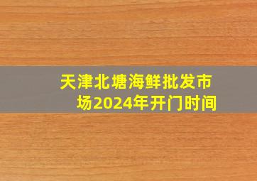 天津北塘海鲜批发市场2024年开门时间