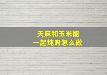 天麻和玉米能一起炖吗怎么做