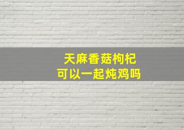 天麻香菇枸杞可以一起炖鸡吗