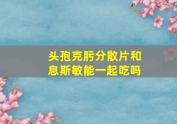 头孢克肟分散片和息斯敏能一起吃吗