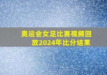 奥运会女足比赛视频回放2024年比分结果