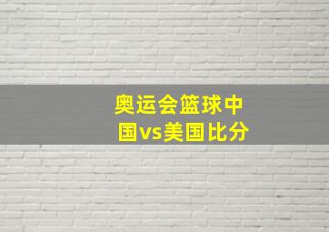 奥运会篮球中国vs美国比分