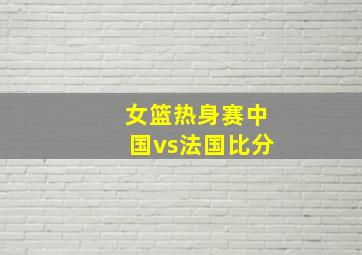 女篮热身赛中国vs法国比分