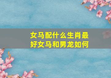 女马配什么生肖最好女马和男龙如何