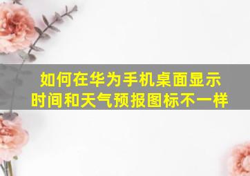 如何在华为手机桌面显示时间和天气预报图标不一样