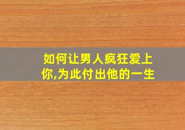 如何让男人疯狂爱上你,为此付出他的一生