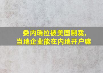 委内瑞拉被美国制裁,当地企业能在内地开户嘛