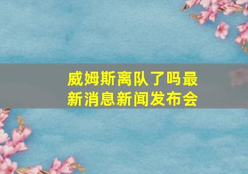 威姆斯离队了吗最新消息新闻发布会