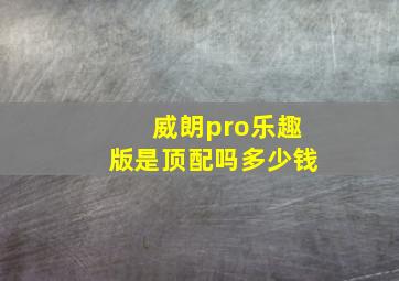 威朗pro乐趣版是顶配吗多少钱