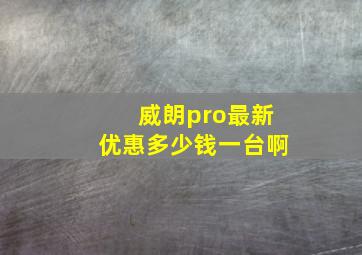 威朗pro最新优惠多少钱一台啊