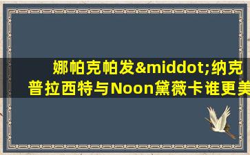 娜帕克帕发·纳克普拉西特与Noon黛薇卡谁更美