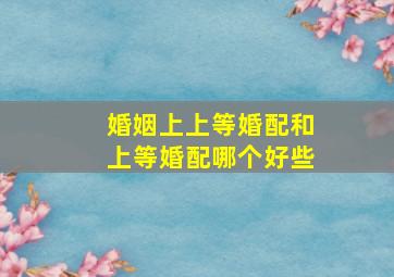 婚姻上上等婚配和上等婚配哪个好些