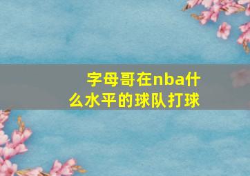 字母哥在nba什么水平的球队打球