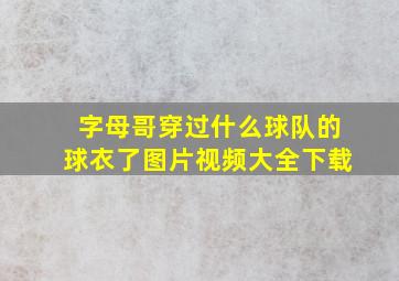 字母哥穿过什么球队的球衣了图片视频大全下载