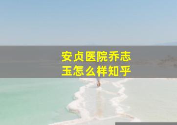 安贞医院乔志玉怎么样知乎