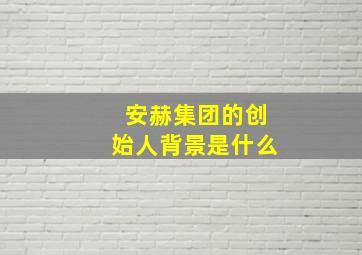 安赫集团的创始人背景是什么