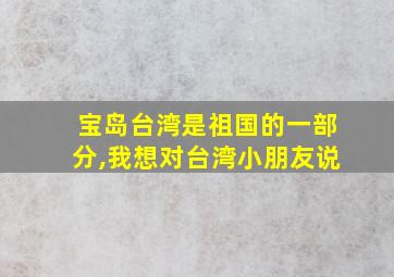 宝岛台湾是祖国的一部分,我想对台湾小朋友说