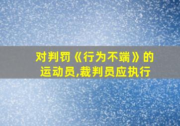 对判罚《行为不端》的运动员,裁判员应执行