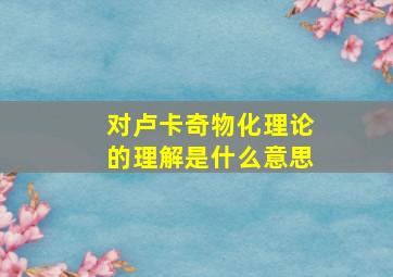 对卢卡奇物化理论的理解是什么意思