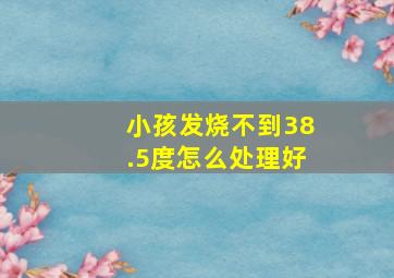 小孩发烧不到38.5度怎么处理好