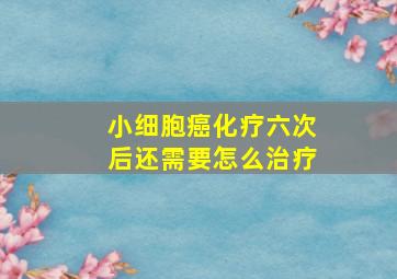 小细胞癌化疗六次后还需要怎么治疗