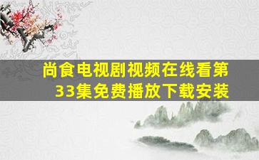 尚食电视剧视频在线看第33集免费播放下载安装