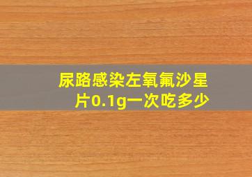 尿路感染左氧氟沙星片0.1g一次吃多少