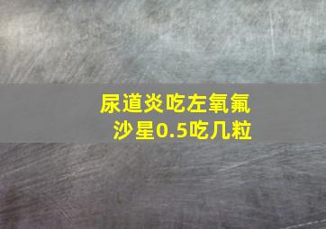 尿道炎吃左氧氟沙星0.5吃几粒