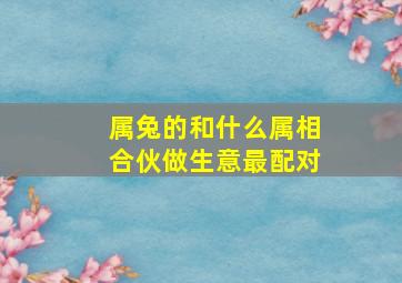 属兔的和什么属相合伙做生意最配对